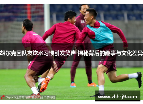 胡尔克因队友饮水习惯引发笑声 揭秘背后的趣事与文化差异