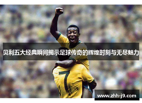贝利五大经典瞬间揭示足球传奇的辉煌时刻与无尽魅力