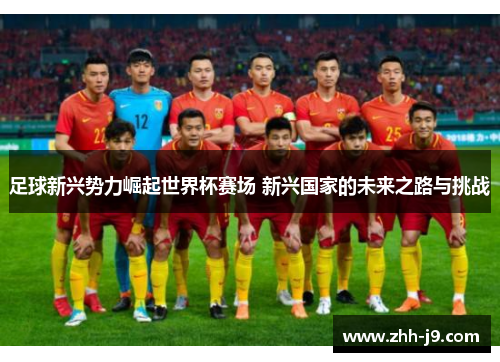 足球新兴势力崛起世界杯赛场 新兴国家的未来之路与挑战 足球新兴势力崛起世界杯赛场 新兴国家的未来之路与挑战