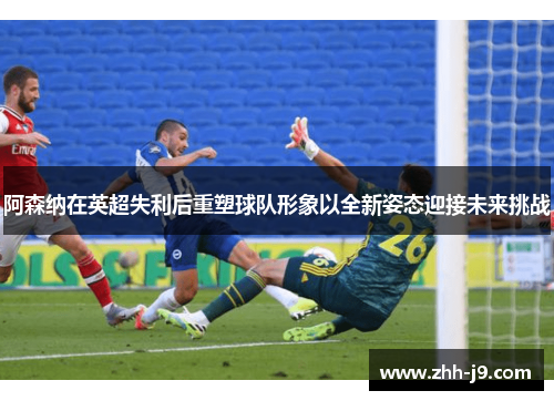 阿森纳在英超失利后重塑球队形象以全新姿态迎接未来挑战