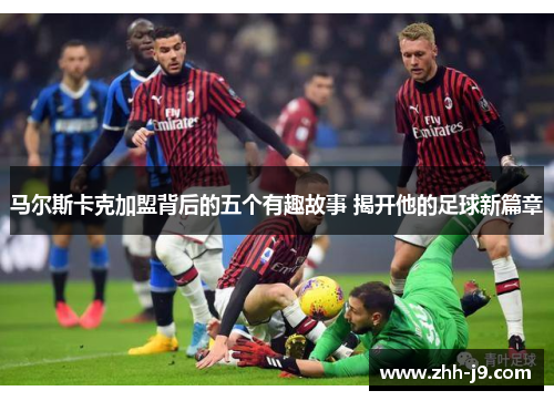 马尔斯卡克加盟背后的五个有趣故事 揭开他的足球新篇章