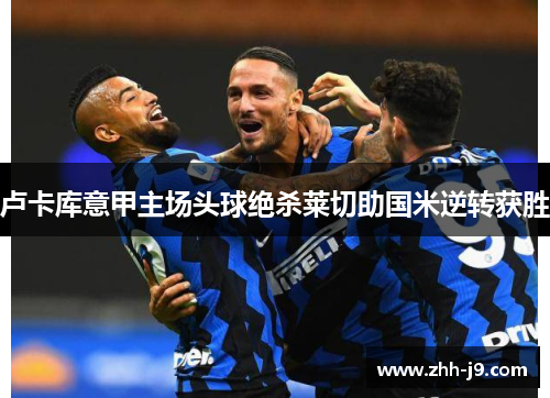 卢卡库意甲主场头球绝杀莱切助国米逆转获胜 卢卡库意甲主场头球绝杀莱切助国米逆转获胜