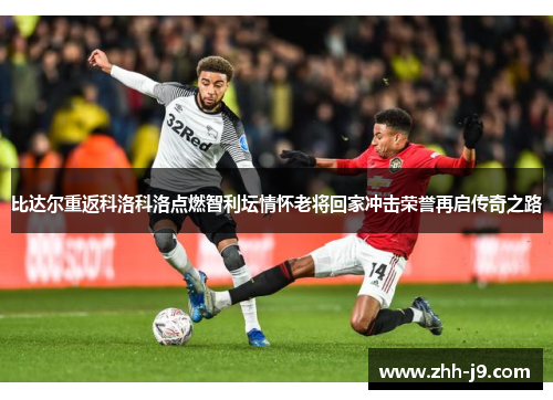 比达尔重返科洛科洛点燃智利坛情怀老将回家冲击荣誉再启传奇之路