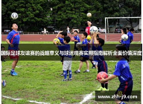 国际足球友谊赛的战略意义与球迷观赛实用指南解析全面价值深度
