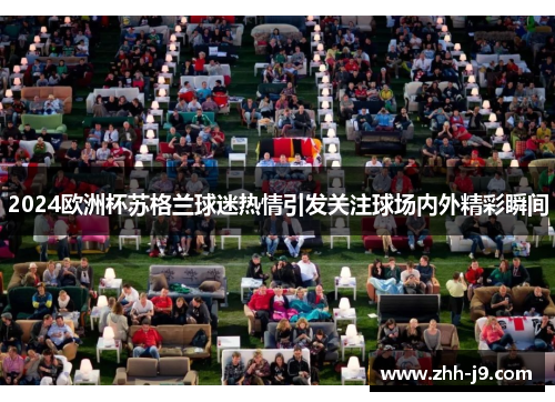 2024欧洲杯苏格兰球迷热情引发关注球场内外精彩瞬间 2024欧洲杯苏格兰球迷热情引发关注球场内外精彩瞬间