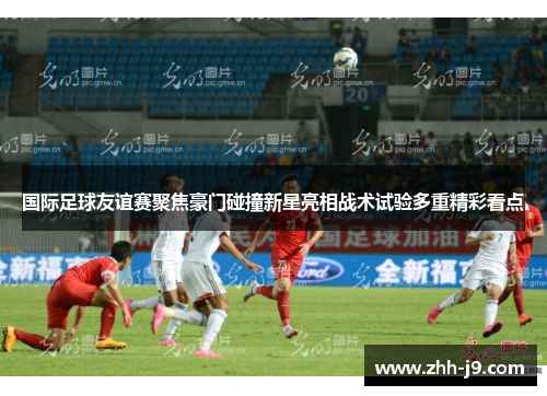 国际足球友谊赛聚焦豪门碰撞新星亮相战术试验多重精彩看点 国际足球友谊赛聚焦豪门碰撞新星亮相战术试验多重精彩看点