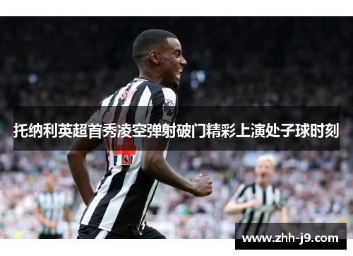 托纳利英超首秀凌空弹射破门精彩上演处子球时刻