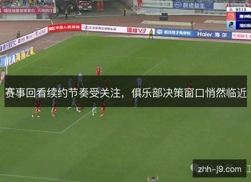 赛事回看续约节奏受关注，俱乐部决策窗口悄然临近